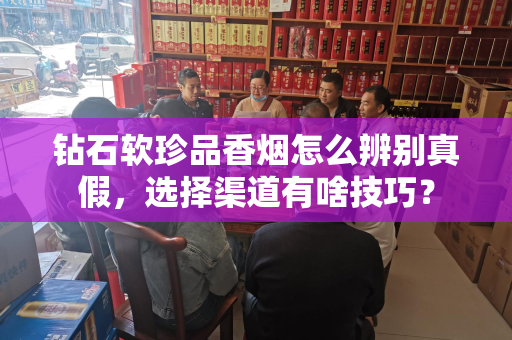 钻石软珍品香烟怎么辨别真假，选择渠道有啥技巧？
